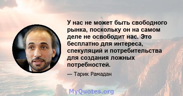 У нас не может быть свободного рынка, поскольку он на самом деле не освободит нас. Это бесплатно для интереса, спекуляций и потребительства для создания ложных потребностей.