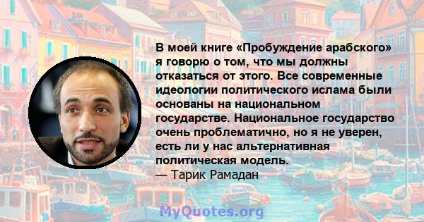 В моей книге «Пробуждение арабского» я ​​говорю о том, что мы должны отказаться от этого. Все современные идеологии политического ислама были основаны на национальном государстве. Национальное государство очень