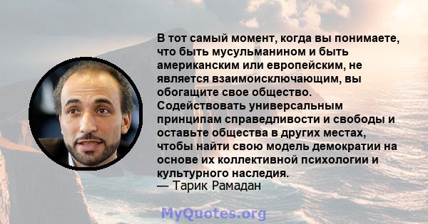 В тот самый момент, когда вы понимаете, что быть мусульманином и быть американским или европейским, не является взаимоисключающим, вы обогащите свое общество. Содействовать универсальным принципам справедливости и