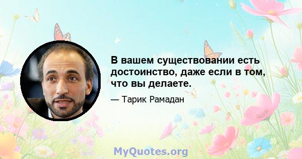 В вашем существовании есть достоинство, даже если в том, что вы делаете.