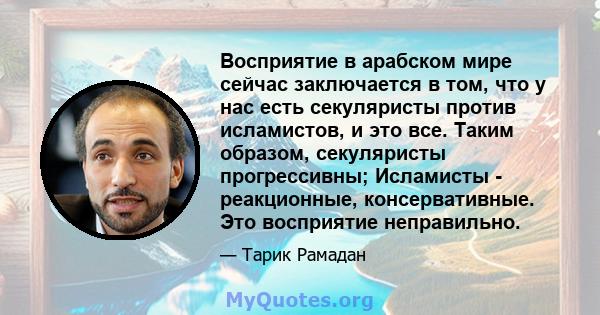 Восприятие в арабском мире сейчас заключается в том, что у нас есть секуляристы против исламистов, и это все. Таким образом, секуляристы прогрессивны; Исламисты - реакционные, консервативные. Это восприятие неправильно.