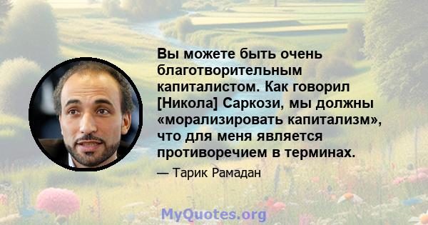 Вы можете быть очень благотворительным капиталистом. Как говорил [Никола] Саркози, мы должны «морализировать капитализм», что для меня является противоречием в терминах.