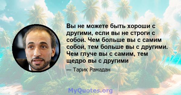 Вы не можете быть хороши с другими, если вы не строги с собой. Чем больше вы с самим собой, тем больше вы с другими. Чем глуче вы с самим, тем щедро вы с другими