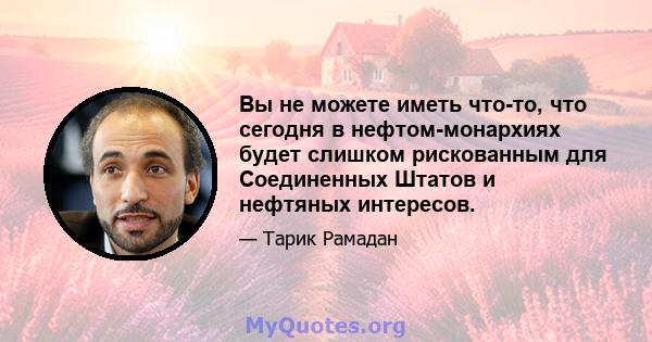 Вы не можете иметь что-то, что сегодня в нефтом-монархиях будет слишком рискованным для Соединенных Штатов и нефтяных интересов.