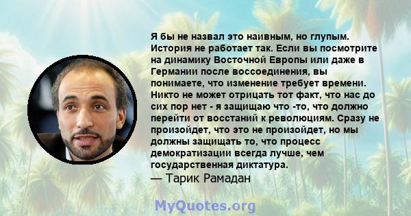 Я бы не назвал это наивным, но глупым. История не работает так. Если вы посмотрите на динамику Восточной Европы или даже в Германии после воссоединения, вы понимаете, что изменение требует времени. Никто не может