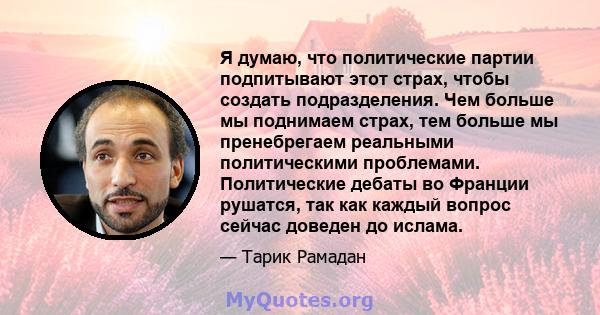 Я думаю, что политические партии подпитывают этот страх, чтобы создать подразделения. Чем больше мы поднимаем страх, тем больше мы пренебрегаем реальными политическими проблемами. Политические дебаты во Франции рушатся, 