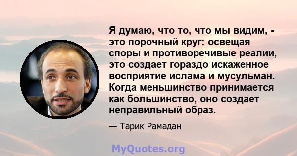 Я думаю, что то, что мы видим, - это порочный круг: освещая споры и противоречивые реалии, это создает гораздо искаженное восприятие ислама и мусульман. Когда меньшинство принимается как большинство, оно создает