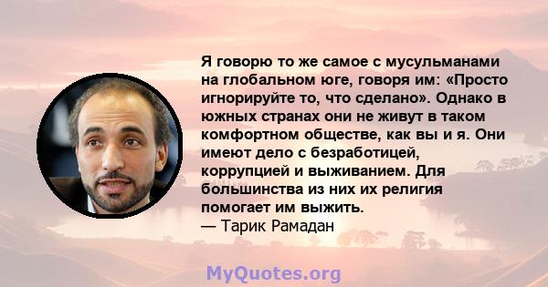 Я говорю то же самое с мусульманами на глобальном юге, говоря им: «Просто игнорируйте то, что сделано». Однако в южных странах они не живут в таком комфортном обществе, как вы и я. Они имеют дело с безработицей,