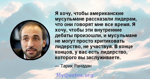 Я хочу, чтобы американские мусульмане рассказали лидерам, что они говорят мне все время. Я хочу, чтобы эти внутренние дебаты произошли, и мусульмане не могут просто критиковать лидерство, не участвуя. В конце концов, у