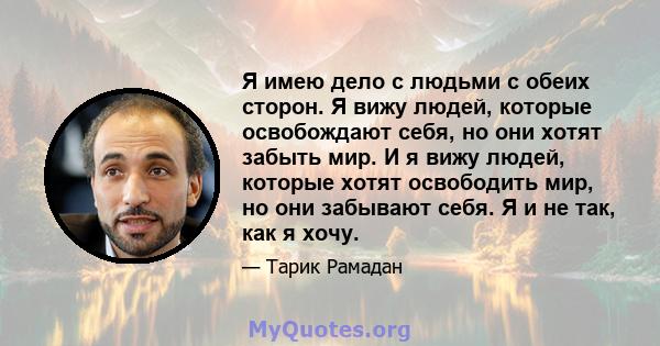 Я имею дело с людьми с обеих сторон. Я вижу людей, которые освобождают себя, но они хотят забыть мир. И я вижу людей, которые хотят освободить мир, но они забывают себя. Я и не так, как я хочу.