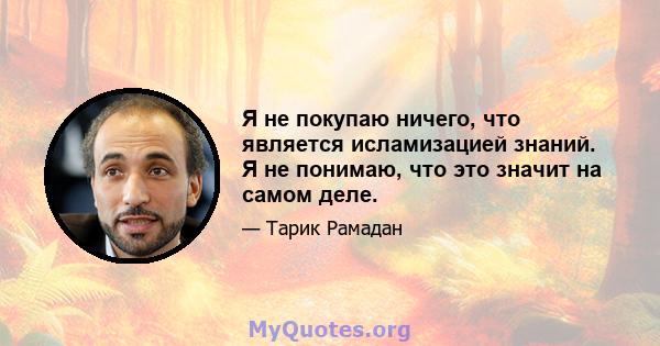 Я не покупаю ничего, что является исламизацией знаний. Я не понимаю, что это значит на самом деле.