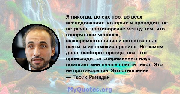 Я никогда, до сих пор, во всех исследованиях, которые я проводил, не встречал противоречие между тем, что говорят нам человек, экспериментальные и естественные науки, и исламские правила. На самом деле, наоборот правда: 