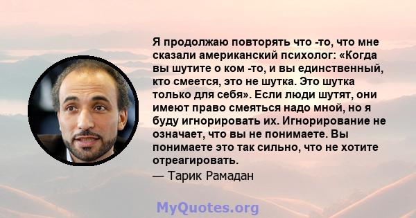 Я продолжаю повторять что -то, что мне сказали американский психолог: «Когда вы шутите о ком -то, и вы единственный, кто смеется, это не шутка. Это шутка только для себя». Если люди шутят, они имеют право смеяться надо