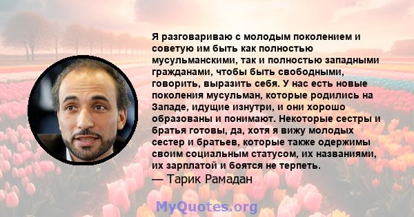 Я разговариваю с молодым поколением и советую им быть как полностью мусульманскими, так и полностью западными гражданами, чтобы быть свободными, говорить, выразить себя. У нас есть новые поколения мусульман, которые