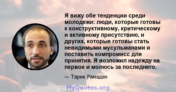 Я вижу обе тенденции среди молодежи: люди, которые готовы к конструктивному, критическому и активному присутствию, и других, которые готовы стать невидимыми мусульманами и поставить компромисс для принятия. Я возложил