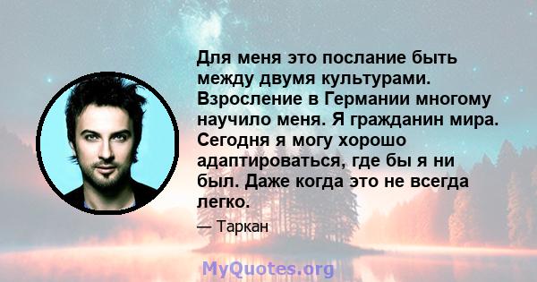 Для меня это послание быть между двумя культурами. Взросление в Германии многому научило меня. Я гражданин мира. Сегодня я могу хорошо адаптироваться, где бы я ни был. Даже когда это не всегда легко.