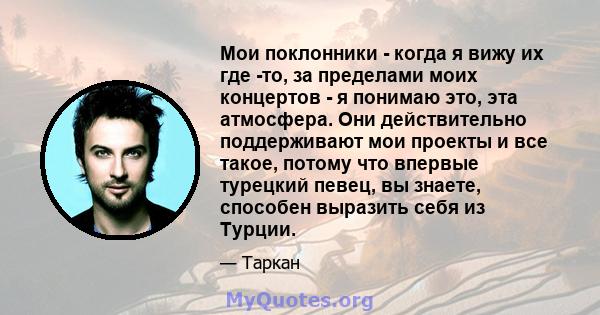 Мои поклонники - когда я вижу их где -то, за пределами моих концертов - я понимаю это, эта атмосфера. Они действительно поддерживают мои проекты и все такое, потому что впервые турецкий певец, вы знаете, способен