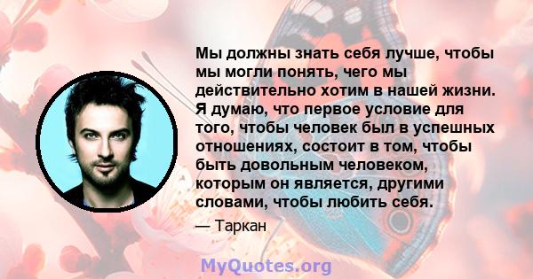 Мы должны знать себя лучше, чтобы мы могли понять, чего мы действительно хотим в нашей жизни. Я думаю, что первое условие для того, чтобы человек был в успешных отношениях, состоит в том, чтобы быть довольным человеком, 