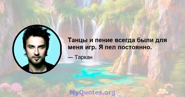 Танцы и пение всегда были для меня игр. Я пел постоянно.