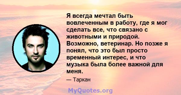 Я всегда мечтал быть вовлеченным в работу, где я мог сделать все, что связано с животными и природой. Возможно, ветеринар. Но позже я понял, что это был просто временный интерес, и что музыка была более важной для меня.