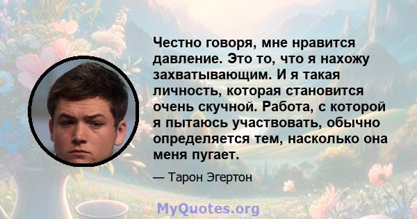 Честно говоря, мне нравится давление. Это то, что я нахожу захватывающим. И я такая личность, которая становится очень скучной. Работа, с которой я пытаюсь участвовать, обычно определяется тем, насколько она меня пугает.