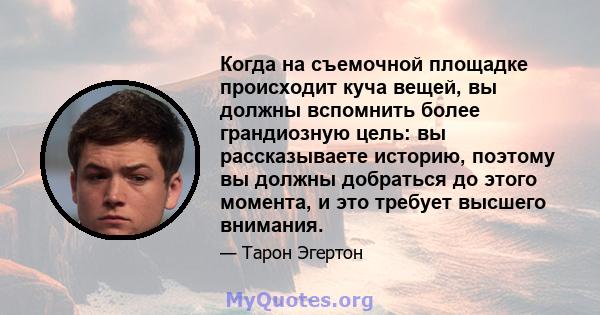 Когда на съемочной площадке происходит куча вещей, вы должны вспомнить более грандиозную цель: вы рассказываете историю, поэтому вы должны добраться до этого момента, и это требует высшего внимания.