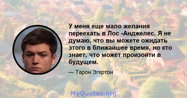 У меня еще мало желания переехать в Лос -Анджелес. Я не думаю, что вы можете ожидать этого в ближайшее время, но кто знает, что может произойти в будущем.