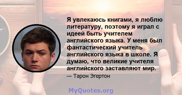 Я увлекаюсь книгами, я люблю литературу, поэтому я играл с идеей быть учителем английского языка. У меня был фантастический учитель английского языка в школе. Я думаю, что великие учителя английского заставляют мир.