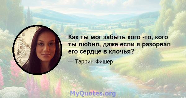 Как ты мог забыть кого -то, кого ты любил, даже если я разорвал его сердце в клочья?