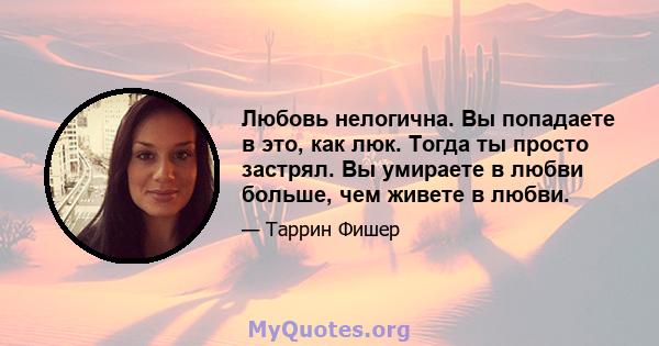 Любовь нелогична. Вы попадаете в это, как люк. Тогда ты просто застрял. Вы умираете в любви больше, чем живете в любви.