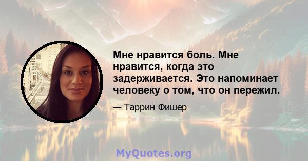 Мне нравится боль. Мне нравится, когда это задерживается. Это напоминает человеку о том, что он пережил.