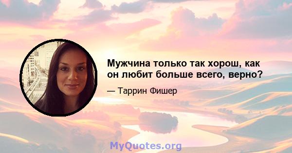 Мужчина только так хорош, как он любит больше всего, верно?