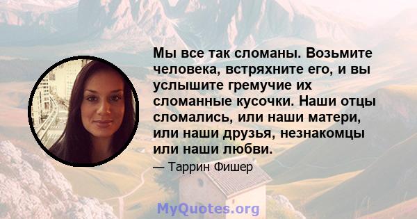 Мы все так сломаны. Возьмите человека, встряхните его, и вы услышите гремучие их сломанные кусочки. Наши отцы сломались, или наши матери, или наши друзья, незнакомцы или наши любви.