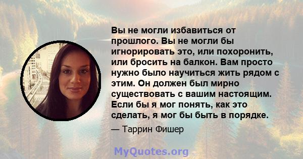 Вы не могли избавиться от прошлого. Вы не могли бы игнорировать это, или похоронить, или бросить на балкон. Вам просто нужно было научиться жить рядом с этим. Он должен был мирно существовать с вашим настоящим. Если бы