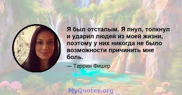 Я был отсталым. Я пнул, толкнул и ударил людей из моей жизни, поэтому у них никогда не было возможности причинить мне боль.