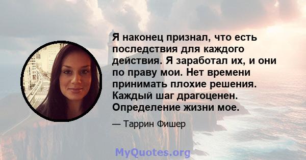 Я наконец признал, что есть последствия для каждого действия. Я заработал их, и они по праву мои. Нет времени принимать плохие решения. Каждый шаг драгоценен. Определение жизни мое.