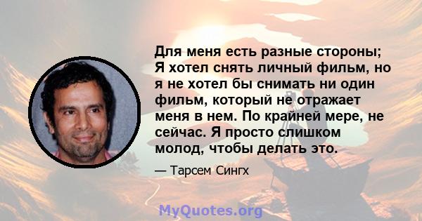 Для меня есть разные стороны; Я хотел снять личный фильм, но я не хотел бы снимать ни один фильм, который не отражает меня в нем. По крайней мере, не сейчас. Я просто слишком молод, чтобы делать это.