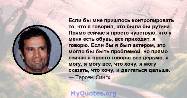 Если бы мне пришлось контролировать то, что я говорил, это была бы рутина. Прямо сейчас я просто чувствую, что у меня есть обувь, все приходят, я говорю. Если бы я был актером, это могло бы быть проблемой, но прямо