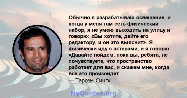 Обычно я разрабатываю освещение, и когда у меня там есть физический набор, я не умею выходить на улицу и говорю: «Вы хотите, дайте его редактору, и он это выяснит». Я физически иду с актерами, и я говорю: «Давайте