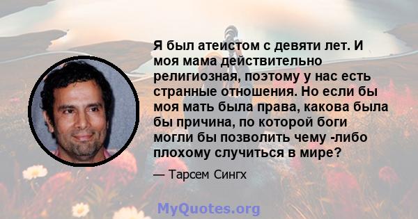 Я был атеистом с девяти лет. И моя мама действительно религиозная, поэтому у нас есть странные отношения. Но если бы моя мать была права, какова была бы причина, по которой боги могли бы позволить чему -либо плохому