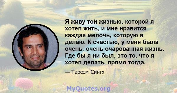 Я живу той жизнью, которой я хотел жить, и мне нравится каждая мелочь, которую я делаю. К счастью, у меня была очень, очень очарованная жизнь. Где бы я ни был, это то, что я хотел делать, прямо тогда.