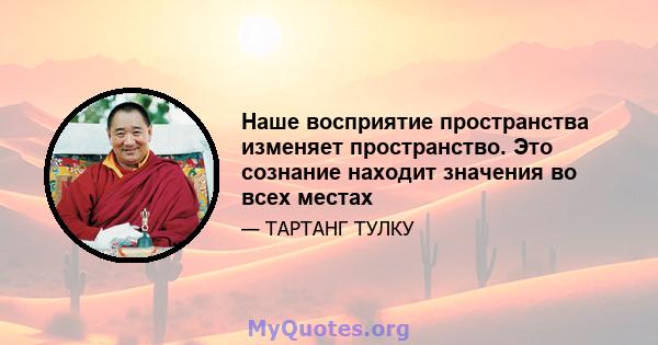 Наше восприятие пространства изменяет пространство. Это сознание находит значения во всех местах