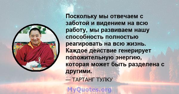 Поскольку мы отвечаем с заботой и видением на всю работу, мы развиваем нашу способность полностью реагировать на всю жизнь. Каждое действие генерирует положительную энергию, которая может быть разделена с другими.