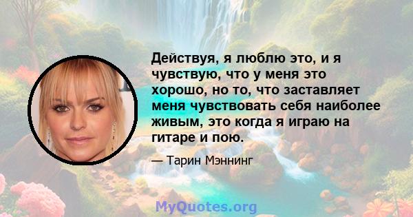 Действуя, я люблю это, и я чувствую, что у меня это хорошо, но то, что заставляет меня чувствовать себя наиболее живым, это когда я играю на гитаре и пою.