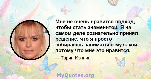 Мне не очень нравится подход, чтобы стать знаменитой. Я на самом деле сознательно принял решение, что я просто собираюсь заниматься музыкой, потому что мне это нравится.