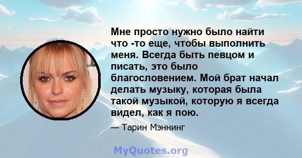 Мне просто нужно было найти что -то еще, чтобы выполнить меня. Всегда быть певцом и писать, это было благословением. Мой брат начал делать музыку, которая была такой музыкой, которую я всегда видел, как я пою.