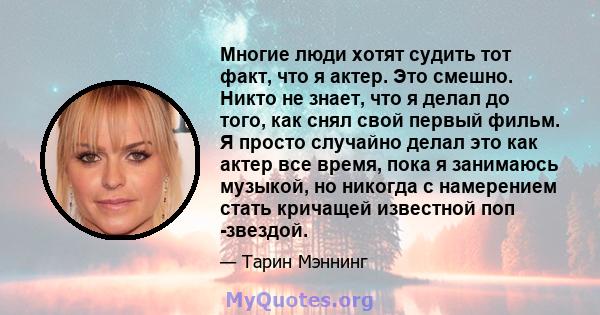 Многие люди хотят судить тот факт, что я актер. Это смешно. Никто не знает, что я делал до того, как снял свой первый фильм. Я просто случайно делал это как актер все время, пока я занимаюсь музыкой, но никогда с