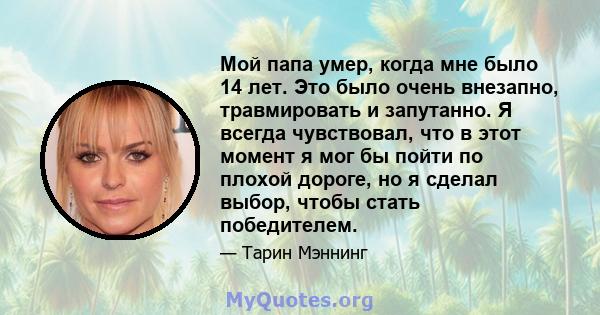 Мой папа умер, когда мне было 14 лет. Это было очень внезапно, травмировать и запутанно. Я всегда чувствовал, что в этот момент я мог бы пойти по плохой дороге, но я сделал выбор, чтобы стать победителем.