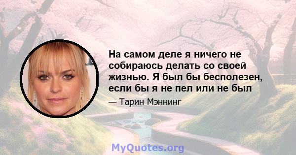 На самом деле я ничего не собираюсь делать со своей жизнью. Я был бы бесполезен, если бы я не пел или не был