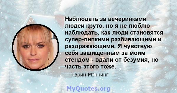 Наблюдать за вечеринками людей круто, но я не люблю наблюдать, как люди становятся супер-липкими разбивающими и раздражающими. Я чувствую себя защищенным за моим стендом - вдали от безумия, но часть этого тоже.